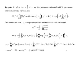 1
Теорема 6.1 Если errm ≤  − εm, то для эмпирической ошибки err f итогового
                       2
классификатора справедливо
                      M                                  M                        M
            err f ≤   ∏     2 errm(1 − errm) =          ∏     1 − 4ε2 ≤ exp −2
                                                                    m             ∑ ε2
                                                                                     m      .
                      m=1                               m=1                       m=1


Д ОКАЗАТЕЛЬСТВО . zm — нормировочный множитель на m-й итерации.

                                            (M)     1 e−yif (xi)
                                           wi     =  ·           .
                                                    N ∏m zm

                            N                       N                M                M
                    1                          1
            err f =
                    N     ∑   I(yi = f (xi)) ≤
                                               N   ∑ exp      −yi    ∑ αmfm(xi)   =   ∏ zm.
                          i=1                      i=1              m=1               m=1


      N                                     N                             N
zm = ∑ wi exp −αmyifm(xi) = ∑ wi eαm I(yi = fm(xi)) + ∑ wi e−αm I(yi = fm(xi)) =
        m                      m                         m

      i=1                                  i=1                            i=1

        αm                      −αm
                                         √
= errm e      + (1 − errm)e           = 2 errm(1 − errm).
 