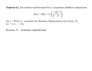 Теорема 6.2 Для ошибки предсказания Err f алгоритма AdaBoost справедливо

                                            M ·v
                        Err f = err f + O          ,
                                             N

где v = VC(fm) — размерность Вапника–Червоненкиса для класса Fm
(m = 1, 2, . . . , M ).

Большое M — возможно переобучение.
 