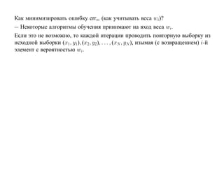 Как минимизировать ошибку errm (как учитывать веса wi)?
— Некоторые алгоритмы обучения принимают на вход веса wi.
Если это не возможно, то каждой итерации проводить повторную выборку из
исходной выборки (x1, y1), (x2, y2), . . . , (xN , yN ), изымая (с возвращением) i-й
элемент с вероятностью wi.
 
