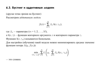 6.3. Бустинг и аддитивные модели

(другая точка зрения на бустинг)
Рассмотрим аддитивную модель
                                          M
                                f (x) =   ∑ βm b(x, γm),
                                          m=1

где βm — параметры (m = 1, 2, . . . , M ),
а b(x, γ) — функция векторного аргумента x и векторного параметра γ.
Функции b(x, γm) называются базисными.
Для настройки (обучения) такой модели можно минимизировать среднее значение
функции потерь L(yi, f (xi)):
                                  N             M
                         min     ∑L
                       (βm , γm)M i=1
                                          yi,   ∑ βm b(xi, γm)
                                1               m=1

— это сложно.
 
