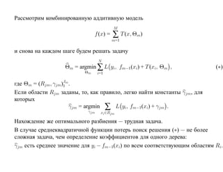 Рассмотрим комбинированную аддитивную модель
                                          M
                                f (x) =   ∑ T (x, Θm)
                                          m=1

и снова на каждом шаге будем решать задачу
                                  N
                   Θm = argmin ∑ L yi, fm−1 (xi) + T (xi, Θm ,               (∗)
                           Θm     i=1

где Θm = (Rjm, γjm)Jm .
                   1
Если области Rjm заданы, то, как правило, легко найти константы γjm , для
которых
                      γjm = argmin ∑ L yi, fm−1 (xi) + γjm .
                            γjm    xi ∈Rjm

Нахождение же оптимального разбиения — трудная задача.
В случае среднеквадратичной функции потерь поиск решения (∗) — не более
сложная задача, чем определение коэффициентов для одного дерева:
γjm есть среднее значение для yi − fm−1(xi) по всем соответствующим областям Ri.
 