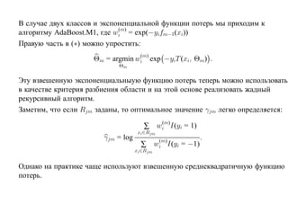 В случае двух классов и экспоненциальной функции потерь мы приходим к
                             (m)
алгоритму AdaBoost.M1, где wi = exp(−yifm−1 (xi))
Правую часть в (∗) можно упростить:
                                  (m)
                     Θm = argmin wi exp −yiT (xi, Θm) .
                            Θm

Эту взвешенную экспоненциальныую функцию потерь теперь можно использовать
в качестве критерия разбиения области и на этой основе реализовать жадный
рекурсивный алгоритм.
Заметим, что если Rjm заданы, то оптимальное значение γjm легко определяется:
                                          (m)
                                       ∑ wi I(yi = 1)
                                     xi ∈Rjm
                        γjm = log              (m)
                                                                .
                                      ∑       wi I(yi   = −1)
                                    xi ∈Rjm


Однако на практике чаще используют взвешенную среднеквадратичную функцию
потерь.
 
