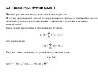6.5. Градиентный бустинг (MART)

Вначале рассмотрим задачу восстановления регрессии.
В случае произвольной гладкой функции потерь алгоритмы для настройки модели
можно получить по аналогии с соответствующими численными методами
оптимизации.
Наша задача заключается в минимизации функции
                                                N
                                     L(f ) = ∑ L yi, f (xi) ,
                                              i=1

при ограничении
                                                      M
                                      f (x) =     ∑ T (x, Θm).
                                                  m=1

Опуская это ограничение, получаем задачу минимизации

                                             min L(f ),
                                                  f

где f = f (x1 ), f (x2), . . . , f (xN ) ∈ RN .
 