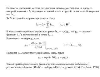 На многие численные методы оптимизации можно смотреть как на процесс,
который, начиная с f0, переходит от одной точки к другой, делая на m-й итерации
шаг hm.
За M итераций алгоритм приходит в точку
                                         M
                            fM = f0 +    ∑ hm ,              hm ∈ RN .
                                         m=1

В методе наискорейшего спуска шаг равен hm = −ρmgm, где gm — градиент
функции L(f ), вычисленный в точке fm−1 .
Компоненты вектора gm суть:
                        ∂L(yi, f (xi))
                gim =                                           (i = 1, 2, . . . , N ).
                          ∂f (xi)
                                         f (xi)=fm−1 (xi )

Параметр ρm, характеризующий длину шага, равен
                              ρm = argmin L(fm−1 − ρgm).
                                          ρ

Это алгоритм градиентного бустинга, или множественных аддитивных
регрессионных деревьв (MART — multiple additive regression trees) (Friedman, 1999)
 