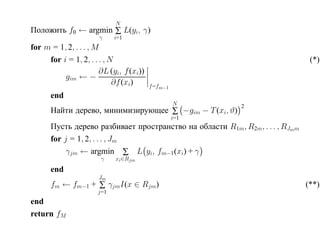 N
Положить f0 ← argmin ∑ L(yi, γ)
                      γ     i=1
for m = 1, 2, . . . , M
     for i = 1, 2, . . . , N                                                   (*)
                       ∂L (yi, f (xi))
          gim ← −
                            ∂f (xi)      f =fm−1
      end
                                                   N      2
      Найти дерево, минимизирующее ∑ −gim − T (xi, ϑ)
                                                   i=1
      Пусть дерево разбивает пространство на области R1m, R2m, . . . , RJmm
      for j = 1, 2, . . . , Jm
           γjm ← argmin ∑ L yi, fm−1 (xi) + γ
                       γ    xi ∈Rjm
      end
                      Jm
      fm ← fm−1 + ∑ γjmI(x ∈ Rjm)                                             (**)
                      j=1
end
return fM
 