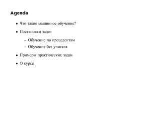 Agenda

 • Что такое машинное обучение?
 • Постановки задач

     – Обучение по прецедентам
     – Обучение без учителя

 • Примеры практических задач
 • О курсе
 