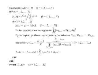 Положить fk0(x) ← 0          (k = 1, 2, . . . , K)
for m = 1, 2, . . . , M
                      K
            fk (x)
   pk (x) = e        ∑ ef (x)         (k = 1, 2, . . . , K)
                      =1
   for k = 1, 2, . . . , K
      gikm ← yik − pk (xi)        (i = 1, 2, . . . , N )
                                                   N          2
      Найти дерево, минимизирующее ∑ −gikm − T (xi, ϑ)
                                                   i=1
      Пусть дерево разбивает пространство на области R1km, R2km, . . . , RJmkm
                                         ∑ gikm
                        K −1         xi ∈Rjkm
      Вычислить γjkm ←         ·                       (j = 1, 2, . . . , Jm)
                          K       ∑ |gikm|(1 − |gikm|)
                                           xi ∈Rjkm
                                 Jm
      fkm(x) ← fk,m−1(x) + ∑ γjkmI(x ∈ Rjkm)
                                 j=1
   end
end
return fkM (x)       (k = 1, 2, . . . , K)
 
