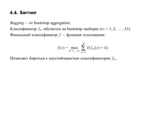 6.6. Баггинг

Bagging — от bootstrap aggregation.
Классификатор fm обучается на bootstrap–выборке (m = 1, 2, . . . , M ).
Финальный классификатор f — функция голосования:

                                              M
                           f (x) = max
                                  k=1,...,K
                                              ∑ I(fm(x) = k).
                                              m=1

Позволяет бороться с неустойчивостью классификаторов fm.
 