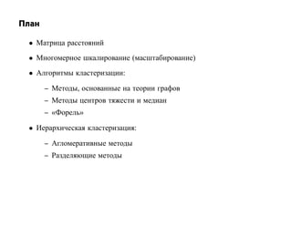 План

 • Матрица расстояний
 • Многомерное шкалирование (масштабирование)
 • Алгоритмы кластеризации:

       – Методы, основанные на теории графов
       – Методы центров тяжести и медиан
       – «Форель»

 • Иерархическая кластеризация:

       – Агломеративные методы
       – Разделяющие методы
 