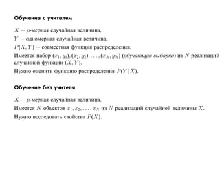 Обучение с учителем

X — p-мерная случайная величина,
Y — одномерная случайная величина,
P (X, Y ) — совместная функция распределения.
Имеется набор (x1, y1), (x2, y2), . . . , (xN , yN ) (обучающая выборка) из N реализаций
случайной функции (X, Y ).
Нужно оценить функцию распределения P (Y |X).

Обучение без учителя

X — p-мерная случайная величина.
Имеется N объектов x1, x2, . . . , xN из N реализаций случайной величины X.
Нужно исследовать свойства P (X).
 