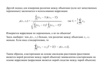 Другой подход для измерения различия между объектами (если нет качественных
переменных) заключается в использовании корреляции:
                               p
                           ∑ (xij − xi)(xi j − xi)
                                                                          1 p
                                                                  где xi = ∑ xij
                           j=1
           ρ(xi, xi ) =                                       ,
                           p                  p                           p j=1
                          ∑ (xij − xi   )2   ∑ (xi j − xi)2
                          j=1                j=1


Измеряется корреляция по переменным, а не по объектам!
Здесь наоборот: чем ρ(xi, xi ) больше, тем различие между объектами xi, xi
меньше. Если вход стандартизован, то
                               p
                           ∑(xij − xi j )2 = 2     1 − ρ(xi, xi ) .
                           j=1

Таким образом, кластеризация на основе евклидова расстояния (расстояние
является мерой различия между парой объектов) эквивалентна кластеризации на
основе корреляции (корреляция является мерой сходства между парой объектов).
 