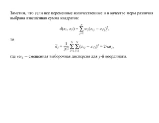 Заметим, что если все переменные количественные и в качестве меры различия
выбрана взвешенная сумма квадратов:
                                      p
                         d(xi, xi ) = ∑ wj (xij − xi j )2,
                                     j=1

то
                            1 N N
                       dj = 2 ∑ ∑ (xij − xi j )2 = 2 varj ,
                           N i=1 i =1
где varj — смещенная выборочная дисперсия для j-й координаты.
 