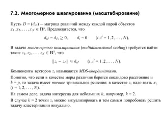 7.2. Многомерное шкалирование (масштабирование)

Пусть D = (dii ) — матрица различий между каждой парой объектов
x1, x2, . . . , xN ∈ Rp . Предполагается, что

                 dii = di i ≥ 0,   di = 0         (i, i = 1, 2, . . . , N ).

В задаче многомерного шкалирования (multidimensional scaling) требуется найти
такие z1, z2, . . . , zN ∈ Rk , что

                       zi − zi ≈ dii        (i, i = 1, 2, . . . , N ).

Компоненты векторов zi называются MDS-координатами.
Понятно, что если в качестве меры различия берется евклидово расстояние и
k = p, то задача имеет точное тривиальное решение: в качестве zi надо взять xi
(i = 1, 2, . . . , N ).
На самом деле, задача интересна для небольших k, например, k = 2.
В случае k = 2 точки zi можно визуализировать и тем самым попробовать решить
задачу кластеризации визуально.
 