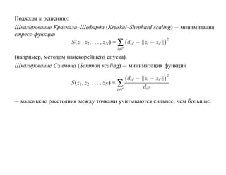 Подходы к решению:
Шкалирование Краскала–Шефарда (Kruskal–Shephard scaling) — минимизация
стресс-функции
                   S(z1 , z2, . . . , zN ) = ∑ dii − zi − zi
                                                             2

                                            i=i

(например, методом наискорейшего спуска).
Шкалирование Сэммона (Sammon scaling) — минимизация функции
                                                                  2
                                                  dii − zi − zi
                    S(z1 , z2, . . . , zN ) = ∑
                                           i=i
                                                        dii

— маленькие расстояния между точками учитываются сильнее, чем большие.
 