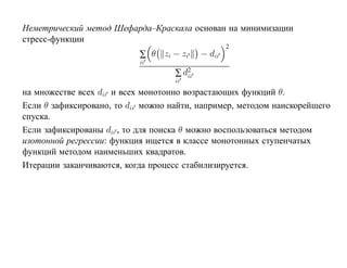 Неметрический метод Шефарда–Краскала основан на минимизации
стресс-функции
                                                    2
                           ∑ θ zi − zi      − dii
                           ii
                                    ∑ d2
                                       ii
                                    ii
на множестве всех dii и всех монотонно возрастающих функций θ.
Если θ зафиксировано, то dii можно найти, например, методом наискорейшего
спуска.
Если зафиксированы dii , то для поиска θ можно воспользоваться методом
изотонной регрессии: функция ищется в классе монотонных ступенчатых
функций методом наименьших квадратов.
Итерации заканчиваются, когда процесс стабилизируется.
 