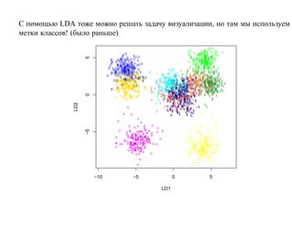 С помощью LDA тоже можно решать задачу визуализации, но там мы используем
метки классов! (было раньше)
                                                                                                                            22
                                                                                                       22             2 2
                                                                                                                      2
                                                                                                                   2 222 2 2 2   2
                                                                                                                       2
                                                                                                                    2 22 2
                                             00                                                         2 2 222
                                                                                                        2       2 22 2 2 2 222
                                                                                                                  2 2
                                             0 0 00 0                                                    2 22 2 22 22 2
                                                                                                          2
                                                                                                          2      2 2 22 2
                                                                                                                        22 22




                    5
                                                                                                                      2
                                  0 0000 0000 0 0 0
                                  0 0 0 0 0
                                           0                                                                222 2 222 2 22 2
                                                                                                            2 2 222222 2
                                                                                                                    2 2
                                                                                                                    2 22 2
                                   0       00 0 0 00 0
                                               0                                                       2 22 2 2 222222 22 2
                                                                                                             2           2
                                                                                                                   22 22222 2
                                                                                                                         2
                                 0
                                  0 0 0      00 0 0 0
                                        0 00 000 0 0 0 0
                                                 0
                                           0 000 0
                                                              0                                               2 2 2 22 22
                                                                                                              2 2 2 2 2222 2
                                         0 000 0 0 0 60
                                0 0 00 0 00 006000 0    0                                                             3
                                                                                                        2 2 2 2 222222 3 2
                                                                                                                      2
                                                                                                               2 2 2 22
                                    0 0 0 00 0600 0 6
                                              0
                                              00                                      8 88
                                                                                                      5 522 2   2 2          2
                                      0 0606 000 0
                                              00 0 0
                                              0
                                   0 00 000000006000 0 0            8                                 5 5 222 5 3 2 3 2
                                                                                        8 8 5 5 2 532 522 323 3 3
                                                                                                      2
                                                                                                                    5          3
                                  0 0 6 0 000 0606 666
                                      0 6                                 6 8   8   18 8 8 58 5 5 3 53 53 25 3 2 2 3
                                                                                                         2 55                 3
                                               6 00 6
                                       06 6 0 060006066 8                      8 88 8 8 85 8
                               0         0        0
                                                    6 0 6 60 6
                                           0 0666 0 0 00 0 0    6
                                                                                            9
                                                                                88 88 8 8 89 85 5 5 5
                                                                                   8       8             5 5 5 3 3 53 3 3 3
                                                                                                     5 355 5 5 52 55 3333 3 33
                                                                                                          5 9 53 33
                                                                                                               5
                                      60 66 606006 6 606606
                                             6 6 60
                                     0 666 66066 06 6 0 6 6 6
                                                                                                      9 59 5 5
                                                                         8 88 1 8 88885 5 995555525 55555533 33333333 3
                                                                                                                         5
                                                                                                                         23
                                                                                                                          5
                                                                                                                  3 33 3 3 3
                                         6 666 0 6 6 6
                                         6 6 666 66 6 6
                                                                6
                                                                          8 18 1888 888188 991 9959553 5 533333 3 333
                                                                                     8 889 89
                                                                                     8 19              1 9 5
                                                                                        88 8 8 581 5 555 3 3 53353 3
                                                                                     8 18 8 89 8 555 953 25353333 33 33
                                                66 6 66
                                       6 666 06 6 6 6
                                            6 6666 6
                                       6 66 6 66 6 0                     18       88888818 8 95 5 91 5 555 3 3333333 3 3
                                                                                          889 9
                                                                                         8 9       8
                                                                                        8 1 88 9 1 1 5 9
                                                                                                          5 2          3 35
                                                                                       88831 981 88595 5 5 35 9 3 35333 3 3
                                                                                                                       3 3 3
                                                                                                                       5 3
                                             06                                    88 9
                                                                                   88 18 8 98 95 5 5
                                                                                   8                 9 5               5 3
                                                                            188 81 888885 9818 9855 3555 5 333533 3 33 3
                                         6 6 6 6 6 666 6 6 6
                                                   6 606
                                             6 66 666
                                         6 6 6 6 66 6
                                                         6        6 1       8 8 8 81 8 8 8999 9 9 5 5 9 35 5 3 3 3 53 333
                                                                                            9 95 9 1  9
                                                                                                      5           5        333
                                          6        6 6 6                                 98 9 89 5 5
                                  0 6 606 6 6666 66 6 6 6 1 1 8 1 818889151899888 9 8 99 55 535 53 3333333 33
                                                                                             1
                                                                                   1 9 881 151 19 5 15 3 3 5 3 3        35 3
                                                                                  818 9111 8 8 999 95 5 5 9 5 3 333 3 3 3
                                                                                          8                             5
                                        6 6 6666 6 66    6            168 8 1 8 881 8119 88198 9 9 555 5 5 3 33 33 3
                                                                            8      8 9919 9999891 95 5
                                                                                     89
                                                                                      9 1 1 88
                                                                                         9 119  9 99                     3 33 3
                                               666         6                          8 199 19 99 9
                                                                           1 1 1 1 11189 9 81 11 8 5555 5 55 3 3 35 3
                                                                                         9                   5 3
                                                                               11 11 1 8119919 9 191 9 33 5 33 3
                                                                                         19
                    0

                                      6    6 666 66 6 6 6
                                                    66
                                               6 6 66                     8 188 111911198198991919 9 5
                                                                                      1 9 19 1 1 1
                                                                                 1 118999 1 15919 5 5
                                                                                                1
                                                                                          1 1 9 1111
                                                                                                9 1 19
                                                                                1 19 1 1 1 9
                                                6                               81 91191 9199 1 9 9 9
                                                                                               1 11
                                                                            8 11 818 91 1819119 1 1 1 1
                                                                                     1 1 11 1 9 8 8
                                                                                       1            9                        33
                                                                      1
                                                                             1      1 9 11 111 19 599
                                                                                                 1
                                                                                          9 119 9 999 9 9 1
                                                                         8                                 9
              LD2




                                                                                          9 19
                                                                                          1      1
                                                                                        99 9 1 9 1
                                                                                  1 9 1 1 919 199 19 9 1 9
                                                                                                                       3
                                                  4                                         1 1 999 1
                                                                                      1 1 19 919 9 1
                                                                                       9 1
                                                                                                                        3
                                                                                   19 1 9 1
                                                                         1               9 9 1 1 19 9 9
                                                                                                      9
                                                                                                                    7
                                              4      4                                  9      9     1 9
                                                                                                      9 9
                                                                                                           5                  7
                                                           4                                                    7
                                         4                    4
                                                   4 4 4 4       4    4                                      7     77          7 7
                                                                 4         4                            7 7
                    −5




                                          4         4         4 4 4
                                                 4 4 4 444 4 4 4 4
                                                             4                 4                        7              7 7 7
                                                 4 4 44 4 4 4 4                                                7 777
                                                      4 4 4
                                                  4 44 4 444 4 4                                  7
                                                                                                                   7
                                                                                                         7 7 7 77 7 7      77
                                       4                     44 4 4
                                                  4 4 44 4 4 4
                                                      4 44 4 4
                                                       44 4                                               7 7          77 7 7
                                                           4                 4                       7 7               7
                                               4 4 4 444 4 4 44 4
                                               4          4 44 4 4                                                    7
                                                                                                                   7 77
                                                                                                            7 7 77 7 777 77
                                       4 4 4 4 4444 4 444 4 44 4 4
                                       4             4 4 4 4
                                                    444444 4 44 4
                                                     4   4                                          7 7 7 77 7777 7 7 7 7 7
                                                                                                                      777 7 7
                                       4
                                                    44 4 4                                                 7 777 77 7 7777 7 7
                                                                                                           7 77 7 77
                                                    4 4 4 4 44 4
                                                   4 444 4 4 4                                                7 77 7
                                                                                                       7 7 77 7777 7 7 7 7
                                                                                                           7 7 777 7 7
                                                  4 44 44 4 4 4
                                                         4 4
                                                         4 44                                            7 7 77777777 7 77
                                                                                                                    77          7
                                                      4 44           4                                  7       777 7777
                                                                                                        7 7 77 7 77 7 7 7
                                                                                                                 77       7 7
                                                                                                        7
                                                                                                        7           77
                                                                                                                 7777
                                                                                                                    7
                                                                                                                   77 7 7 7
                                                             4                                                  7 7 77
                                                                                                                 7         7 7
                                                           4                                              77 7
                                                                                                                 7


                         −10                        −5                               0                              5

                                                                            LD1
 