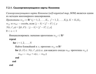 7.2.1. Самоорганизующиеся карты Кохонена

Самоорганизующаяся карта Кохонена (self-organized map, SOM) является одним
из методов многомерного шкалирования.
Прототипы mjj ∈ Rp (j = 1, 2, . . . , K1, j = 1, 2, . . . , K2), K = K1K2 .
mjj и mkk — соседи, если |j − k| + |j − k | ≤ ρ
N (i, i , ρ) = {(k, k ) : |j − k| + |j − k | ≤ ρ}
0<α<1
  Инициализировать значения прототипов mjj ∈ Rp
  repeat
      for i = 1, 2, . . . , N
        Найти ближайший к xi прототип mjj в Rp
        for (k, k ) ∈ N (i, i , ρ) (т. е. для каждого соседа mkk прототипа mjj )
            mkk ← mkk + α(xi − mkk )
        end
     end
  end
 