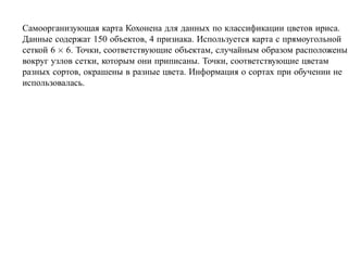 Самоорганизующая карта Кохонена для данных по классификации цветов ириса.
Данные содержат 150 объектов, 4 признака. Используется карта с прямоугольной
сеткой 6 × 6. Точки, соответствующие объектам, случайным образом расположены
вокруг узлов сетки, которым они приписаны. Точки, соответствующие цветам
разных сортов, окрашены в разные цвета. Информация о сортах при обучении не
использовалась.
 