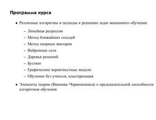 Программа курса

 • Различные алгоритмы и подходы к решению задач машинного обучения:

     – Линейная регрессия
     – Метод ближайших соседей
     – Метод опорных векторов
     – Нейронные сети
     – Деревья решений
     – Бустинг
     – Графические вероятностные модели
     – Обучение без учителя, кластеризация

 • Элементы теории (Вапника–Червоненкиса) о предсказательной способности
   алгоритмов обучения
 