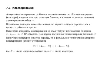 7.3. Кластеризация

Алгоритмы кластеризации разбивают заданное множество объектов на группы
(кластеры), в одном кластере размещая близкие, а в разных — далекие по своим
характеристикам объекты.
Количество кластеров может быть известно заранее, а может определяться в
процессе работы алгоритма.
Некоторые алгоритмы кластеризации на вход требуют признаковые описания
x1, x2, . . . , xN ∈ Rp объектов. Для других достаточно только матрицы различий D.
Если число кластеров известно заранее, то с формальной точки зрения алгоритм
кластеризации находит отображение

                        C : {1, 2, . . . , N } → {1, 2, . . . , K} ,

где N — число имеющихся объектов, а K — число кластеров.
 