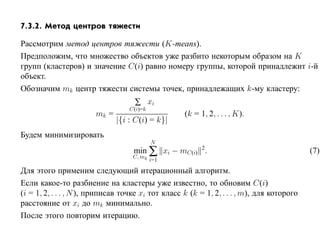 7.3.2. Метод центров тяжести

Рассмотрим метод центров тяжести (K-means).
Предположим, что множество объектов уже разбито некоторым образом на K
групп (кластеров) и значение C(i) равно номеру группы, которой принадлежит i-й
объект.
Обозначим mk центр тяжести системы точек, принадлежащих k-му кластеру:
                                    ∑ xi
                                   C(i)=k
                        mk =                        (k = 1, 2, . . . , K).
                               |{i : C(i) = k}|
Будем минимизировать
                                            N
                                    min ∑ xi − mC(i) 2.                                     (7)
                                    C, mk
                                            i=1
Для этого применим следующий итерационный алгоритм.
Если какое-то разбиение на кластеры уже известно, то обновим C(i)
(i = 1, 2, . . . , N ), приписав точке xi тот класс k (k = 1, 2, . . . , m), для которого
расстояние от xi до mk минимально.
После этого повторим итерацию.
 