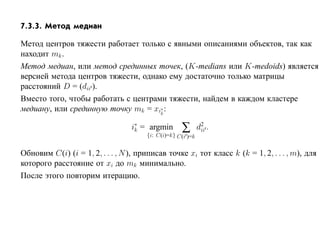 7.3.3. Метод медиан

Метод центров тяжести работает только с явными описаниями объектов, так как
находит mk .
Метод медиан, или метод срединных точек, (K-medians или K-medoids) является
версией метода центров тяжести, однако ему достаточно только матрицы
расстояний D = (dii ).
Вместо того, чтобы работать с центрами тяжести, найдем в каждом кластере
медиану, или срединную точку mk = xi∗ :
                                     k


                                  i∗ = argmin
                                   k                ∑
                                       {i: C(i)=k} C(i )=k
                                                             d2 .
                                                              ii



Обновим C(i) (i = 1, 2, . . . , N ), приписав точке xi тот класс k (k = 1, 2, . . . , m), для
которого расстояние от xi до mk минимально.
После этого повторим итерацию.
 