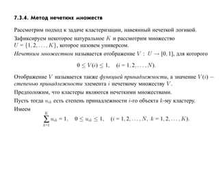 7.3.4. Метод нечетких множеств

Рассмотрим подход к задаче кластеризации, навеянный нечеткой логикой.
Зафиксируем некоторое натуральное K и рассмотрим множество
U = {1, 2, . . . , K}, которое назовем универсом.
Нечетким множеством называется отображение V : U → [0, 1], для которого

                       0 ≤ V (i) ≤ 1,      (i = 1, 2, . . . , N ).

Отображение V называется также функцией принадлежности, а значение V (i) —
степенью принадлежности элемента i нечеткому множеству V .
Предположим, что кластеры являются нечеткими множествами.
Пусть тогда uik есть степень принадлежности i-го объекта k-му кластеру.
Имеем
           K
          ∑ uik = 1,   0 ≤ uik ≤ 1,     (i = 1, 2, . . . , N, k = 1, 2, . . . , K).
          k=1
 