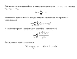 Обозначим mk взвешенный центр тяжести системы точек x1, x2, . . . , xN с весами
u1k , u2k , . . . , uN k :
                                                    N
                                         mk = ∑ uik xi.
                                                   i=1

«Нечеткий» вариант метода центров тяжести заключается в итеративной
минимизации
                                       N K
                            min ∑ ∑ u2 xi − mk 2.
                                     ik
                             uik
                                       i=1 k=1

А нечеткий вариант метода медиан состоит в минимизации

                                          K      ∑ u2 u2 k dii
                                                    ik i
                               min ∑
                                                 i, i
                                                                  .
                                   uik
                                          k=1           ∑ u2
                                                           ik
                                                        i

По окончании процесса полагаем

                      C(i) = argmax uik                   (i = 1, 2, . . . , N ).
                                   k
 