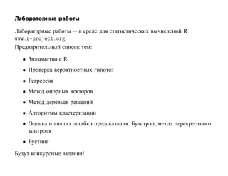 Лабораторные работы

Лабораторные работы — в среде для статистических вычислений R
ÛÛÛºÖ¹ÔÖÓ ØºÓÖ
Предварительный список тем:

  • Знакомство с R
  • Проверка вероятностных гипотез
  • Регрессия
  • Метод опорных векторов
  • Метод деревьев решений
  • Алгоритмы кластеризации
  • Оценка и анализ ошибки предсказания. Бутстрэп, метод перекрестного
    контроля
  • Бустинг

Будут конкурсные задания!
 