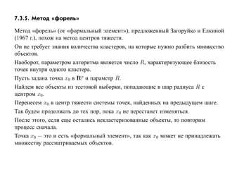 7.3.5. Метод «форель»

Метод «форель» (от «формальный элемент»), предложенный Загоруйко и Елкиной
(1967 г.), похож на метод центров тяжести.
Он не требует знания количества кластеров, на которые нужно разбить множество
объектов.
Наоборот, параметром алгоритма является число R, характеризующее близость
точек внутри одного кластера.
Пусть задана точка x0 в Rp и параметр R.
Найдем все объекты из тестовой выборки, попадающие в шар радиуса R с
центром x0.
Перенесем x0 в центр тяжести системы точек, найденных на предыдущем шаге.
Так будем продолжать до тех пор, пока x0 не перестанет изменяться.
После этого, если еще остались некластеризованные объекты, то повторим
процесс сначала.
Точка x0 — это и есть «формальный элемент», так как x0 может не принадлежать
множеству рассматриваемых объектов.
 