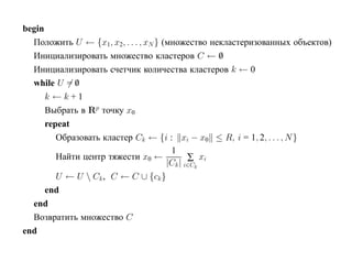 begin
  Положить U ← {x1, x2, . . . , xN } (множество некластеризованных объектов)
  Инициализировать множество кластеров C ← 0      /
  Инициализировать счетчик количества кластеров k ← 0
  while U = 0/
      k ←k+1
      Выбрать в Rp точку x0
      repeat
         Образовать кластер Ck ← {i : xi − x0 ≤ R, i = 1, 2, . . . , N }
                                       1
         Найти центр тяжести x0 ←            ∑ xi
                                      |Ck | i∈Ck
         U ← U  Ck , C ← C ∪ {ck }
      end
  end
  Возвратить множество C
end
 