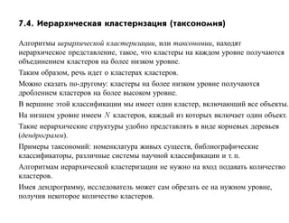 7.4. Иерархическая кластеризация (таксономия)

Алгоритмы иерархической кластеризации, или таксономии, находят
иерархическое представление, такое, что кластеры на каждом уровне получаются
объединением кластеров на более низком уровне.
Таким образом, речь идет о кластерах кластеров.
Можно сказать по-другому: кластеры на более низком уровне получаются
дроблением кластеров на более высоком уровне.
В вершине этой классификации мы имеет один кластер, включающий все объекты.
На низшем уровне имеем N кластеров, каждый из которых включает один объект.
Такие иерархические структуры удобно представлять в виде корневых деревьев
(дендрограмм).
Примеры таксономий: номенклатура живых существ, библиографические
классификаторы, различные системы научной классификации и т. п.
Алгоритмам иерархической кластеризации не нужно на вход подавать количество
кластеров.
Имея дендрограмму, исследователь может сам обрезать ее на нужном уровне,
получив некоторое количество кластеров.
 