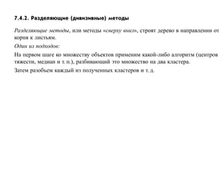7.4.2. Разделяющие (дивизивные) методы

Разделяющие методы, или методы «сверху вниз», строят дерево в направлении от
корня к листьям.
Один из подходов:
На первом шаге ко множеству объектов применим какой-либо алгоритм (центров
тяжести, медиан и т. п.), разбивающий это множество на два кластера.
Затем разобъем каждый из полученных кластеров и т. д.
 