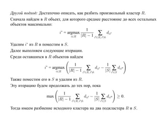 Другой подход: Достаточно описать, как разбить произвольный кластер R.
Сначала найдем в R объект, для которого среднее расстояние до всех остальных
объектов максимально:
                                        1
                         i∗ = argmax
                                i∈R
                                                ∑ dii
                                     |R| − 1 i ∈R, i =i

Удалим i∗ из R и поместим в S.
Далее выполняем следующие итерации.
Среди оставшихся в R объектов найдем
                                  1                      1
                 i∗ = argmax
                        i∈R
                                          ∑
                               |R| − 1 i ∈R, i =i
                                                  dii −      ∑ dii
                                                        |S| i ∈S

Также поместим его в S и удалим из R.
Эту итерацию будем продолжать до тех пор, пока
                            1                1
                  max               ∑ dii − |S| ∑ dii
                         |R| − 1 i ∈R, i =i
                                                              ≥ 0.
                                                i ∈S

Тогда имеем разбиение исходного кластера на два подкластера R и S.
 