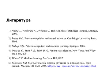 Литература

[1] Hastie T., Tibshirani R., Friedman J. The elements of statistical learning. Springer,
    2001.
[2] Ripley B.D. Pattern recognition and neural networks. Cambridge University Press,
    1996.
[3] Bishop C.M. Pattern recognition and machine learning. Springer, 2006.
[4] Duda R. O., Hart P. E., Stork D. G. Pattern classification. New York: JohnWiley
    and Sons, 2001.
[5] Mitchell T. Machine learning. McGraw Hill,1997.
[6] Воронцов К.В. Математические методы обучения по прецедентам. Курс
    лекций. Москва, ВЦ РАН, 2005. ØØÔ »»ÛÛÛº ×ºÖÙ»ÚÓÖÓÒ»Ø         Ò º ØÑÐ
 