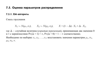 7.5. Оценка параметров распределения

7.5.1. EM-алгоритм

Смесь гауссианов

       X1 ∼ N (µ1 , σ1),    X2 ∼ N (µ2, σ2),    X = (1 − ∆) · X1 + ∆ · X2,
где ∆ — случайная величина (скрытая переменная), принимающая два значения 0
и 1 с вероятностями Pr (∆ = 1) = π, Pr (∆ = 0) = 1 − π соответственно.
Необходимо по выборке x1, x2, . . . , xN восстановить значения параметров µ1, σ1,
µ2 , σ2, π.
 