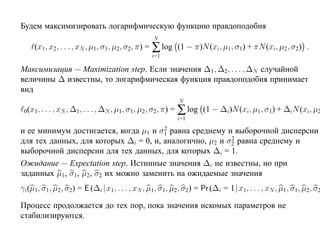 Будем максимизировать логарифмическую функцию правдоподобия
                                                      N
     (x1, x2, . . . , xN , µ1 , σ1, µ2, σ2, π) = ∑ log (1 − π)N (xi, µ1 , σ1) + πN (xi, µ2 , σ2) .
                                                      i=1

Максимизация — Maximization step. Если значения ∆1 , ∆2, . . . , ∆N случайной
величины ∆ известны, то логарифмическая функция правдоподобия принимает
вид
                                                                  N
 0 (x1 , . . . , xN , ∆1 , . . . , ∆N , µ1 , σ1, µ2 , σ2 , π)   = ∑ log (1 − ∆i)N (xi, µ1 , σ1) + ∆iN (xi, µ2
                                                                  i=1
                                       2
и ее минимум достигается, когда µ1 и σ1 равна среднему и выборочной дисперсии
                                                         2
для тех данных, для которых ∆i = 0, и, аналогично, µ2 и σ2 равна среднему и
выборочной дисперсии для тех данных, для которых ∆i = 1.
Ожидание — Expectation step. Истинные значения ∆i не известны, но при
заданных µ1 , σ1, µ2, σ2 их можно заменить на ожидаемые значения
γi(µ1, σ1, µ2 , σ2) = E (∆i |x1, . . . , xN , µ1 , σ1, µ2, σ2) = Pr (∆i = 1|x1, . . . , xN , µ1 , σ1, µ2 , σ2

Процесс продолжается до тех пор, пока значения искомых параметров не
стабилизируются.
 