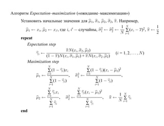 Алгоритм Expectation–maximization («ожидание–максимизация»)
     Установить начальные значения для µ1, σ1, µ2 , σ2, π. Например,
                                                                 1 N                 1
                                                    2
        µ1 ← xi, µ2 ← xi , где i, i — случайны, σ1 ← σ2 ←  2
                                                                   ∑ (xi − x)2 , π ←
                                                                N i=1                2
     repeat
         Expectation step
                              πN (xi, σ2, µ2)
             γi ←                                            (i = 1, 2, . . . , N )
                   (1 − π)N (xi, σ1, µ1) + πN (xi, σ2, µ2)
         Maximization step
                     N                             N
                     ∑ (1 − γi)xi                  ∑ (1 − γi)(xi − µ1)2
                     i=1                 2        i=1
              µ1 ←     N
                                    ,   σ1 ←             N
                                                                          ,
                      ∑ (1 − γi)                         ∑ (1 − γi)
                     i=1                                 i=1
                     N                      N
                     ∑ γixi                 ∑ γi(xi − µ1 )2           1 N
              µ2 ←   i=1
                       N
                              ,    2
                                  σ2    ←   i=1
                                                  N
                                                               ,   π←    ∑ γi
                                                                      N i=1
                      ∑ γi                        ∑ γi
                      i=1                         i=1
     end
 