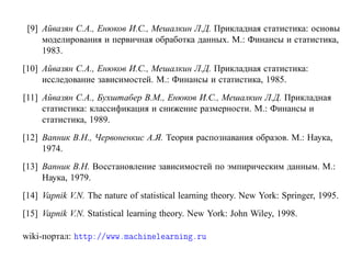 [9] Айвазян С.А., Енюков И.С., Мешалкин Л.Д. Прикладная статистика: основы
     моделирования и первичная обработка данных. М.: Финансы и статистика,
     1983.
[10] Айвазян С.А., Енюков И.С., Мешалкин Л.Д. Прикладная статистика:
     исследование зависимостей. М.: Финансы и статистика, 1985.
[11] Айвазян С.А., Бухштабер В.М., Енюков И.С., Мешалкин Л.Д. Прикладная
     статистика: классификация и снижение размерности. М.: Финансы и
     статистика, 1989.
[12] Вапник В.Н., Червоненкис А.Я. Теория распознавания образов. М.: Наука,
     1974.
[13] Вапник В.Н. Восстановление зависимостей по эмпирическим данным. М.:
     Наука, 1979.
[14] Vapnik V.N. The nature of statistical learning theory. New York: Springer, 1995.
[15] Vapnik V.N. Statistical learning theory. New York: John Wiley, 1998.

wiki-портал: ØØÔ »»ÛÛÛºÑ         Ò Ð ÖÒ Ò ºÖÙ
 