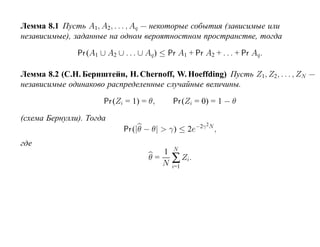 Лемма 8.1 Пусть A1, A2 , . . . , Aq — некоторые события (зависимые или
независимые), заданные на одном вероятностном пространстве, тогда

               Pr (A1 ∪ A2 ∪ . . . ∪ Aq ) ≤ Pr A1 + Pr A2 + . . . + Pr Aq .

Лемма 8.2 (С.Н. Бернштейн, H. Chernoff, W. Hoeffding) Пусть Z1, Z2, . . . , ZN —
независимые одинаково распределенные случайные величины.

                       Pr (Zi = 1) = θ,      Pr (Zi = 0) = 1 − θ

(схема Бернулли). Тогда
                                                        2
                             Pr (|θ − θ| > γ) ≤ 2e−2γ N ,
где
                                              N
                                         1
                                      θ=
                                         N   ∑ Zi.
                                             i=1
 
