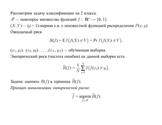 Рассмотрим задачу классификации на 2 класса.
F — некоторое множество функций f : Rp → {0, 1}.
(X, Y ) — (p + 1)-мерная с.в. с неизвестной функцией распределения P (x, y)
Ожидаемый риск

                     R(f ) = E I f (X) = Y = Pr I f (X) = Y .

(x1, y1), (x2 , y2), . . . , (xN , yN ) — обучающая выборка.
Эмпирический риск (частота ошибки) на данной выборке есть
                                        N
                                    1
                            R(f ) =
                                    N   ∑I     f (xi) = yi .
                                        i=1


Задача: оценить R(f ) в терминах R(f ).
Принцип минимизации эмпирической риска:

                                 f = argmin R(f )
                                        f ∈F
 