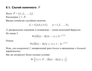 8.1. Случай конечного F

Пусть F = {f1, f2, . . . , fq }.
Рассмотрим f ∈ F .
Введем семейство случайных величин
                    Zi = I f (Xi) = Yi     (i = 1, 2, . . . , N ).

Zi распределены одинаково и независимо — схема испытаний Бернулли.
По лемме 2
                                                       2
                       Pr (|R(f ) − R(f )| > γ) ≤ 2e−2γ N
Откуда
                                                        −2γ 2N
                     Pr (|R(f ) − R(f )| ≤ γ) ≥ 1 − 2e
Итак, для конкретной f эмпирический риск близок к ожидаемому с большой
вероятностью.
Нас же интересует более сильное условие:
                      Pr ∀ f ∈ F : |R(f ) − R(f )| ≤ γ
 