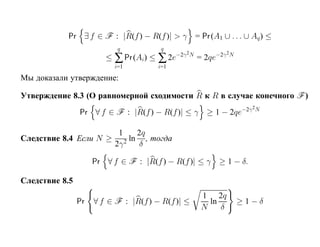 Pr ∃ f ∈ F : |R(f ) − R(f )| > γ = Pr (A1 ∪ . . . ∪ Aq ) ≤
                           q            q
                        ≤ ∑ Pr (Ai) ≤ ∑ 2e   −2γ 2N       −2γ 2N
                                                      = 2qe
                           i=1         i=1

Мы доказали утверждение:

Утверждение 8.3 (О равномерной сходимости R к R в случае конечного F )
                                                                    −2γ 2N
                Pr ∀ f ∈ F : |R(f ) − R(f )| ≤ γ ≥ 1 − 2qe

                       1   2q
Следствие 8.4 Если N ≥ 2 ln , тогда
                      2γ   δ

                     Pr ∀ f ∈ F : |R(f ) − R(f )| ≤ γ         ≥ 1 − δ.

Следствие 8.5
                                                       1 2q
                Pr   ∀ f ∈ F : |R(f ) − R(f )| ≤         ln        ≥1−δ
                                                       N    δ
 