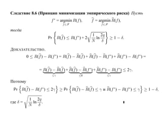 Следствие 8.6 (Принцип минимизации эмпирического риска) Пусть
                         f ∗ = argmin R(f ),        f = argmin R(f ),
                                 f ∈F                    f ∈F

тогда
                                                    1 2q
                       Pr     R(f ) ≤ R(f ∗ ) + 2     ln        ≥ 1 − δ.
                                                    N    δ

Д ОКАЗАТЕЛЬСТВО .
          0 ≤ R(f ) − R(f ∗ ) = R(f ) − R(f ) + R(f ) − R(f ∗) + R(f ∗ ) − R(f ∗ ) =


                  = R(f ) − R(f ) + R(f ) − R(f ∗ ) + R(f ∗ ) − R(f ∗ ) ≤ 2γ.
                         ≤γ                ≤0                ≤γ

Поэтому
 Pr R(f ) − R(f ∗ ) ≤ 2γ       ≥ Pr R(f ) − R(f ) ≤ γ и R(f ∗ ) − R(f ∗ ) ≤ γ ≥ 1 − δ,

           1 2q
где δ =      ln .
           N   δ
 