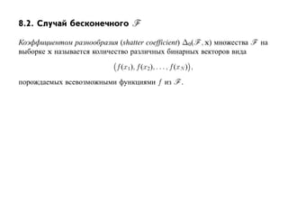 8.2. Случай бесконечного F

Коэффициентом разнообразия (shatter coefficient) ∆0(F , x) множества F на
выборке x называется количество различных бинарных векторов вида

                            f (x1), f (x2 ), . . . , f (xN ) ,

порождаемых всевозможными функциями f из F .
 
