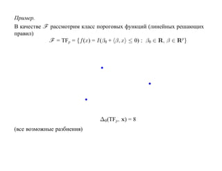 Пример.
В качестве F рассмотрим класс пороговых функций (линейных решающих
правил)
            F = TFp = {f (x) = I(β0 + β, x ≤ 0) : β0 ∈ R, β ∈ Rp }




                             ∆0 (TFp, x) = 8
(все возможные разбиения)
 