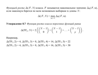 Функцией роста ∆(F , N ) класса F называется максимальное значение ∆0 (F , x),
если максимум берется по всем возможным выборкам x длины N :

                              ∆(F , N ) = max ∆0(F , x).
                                         |x|=N


Утверждение 8.7 Функция роста класса пороговых функций равна
                                N −1   N −1         N −1
             ∆(TFp, N ) = 2          +      + ... +              .
                                  0      1            p

Например,
∆(TF2, 2) = 4, ∆(TF2, 3) = 8, ∆(TF2, 4) = 14, ∆(TF2, 5) = 22
∆(TF3, 2) = 4, ∆(TF3, 3) = 8, ∆(TF3, 4) = 16, ∆(TF3, 5) = 30
 