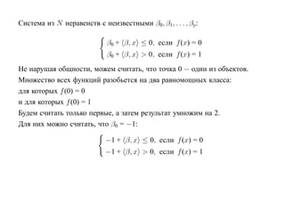 Система из N неравенств с неизвестными β0, β1, . . . , βp:

                            β0 + β, x ≤ 0, если f (x) = 0
                            β0 + β, x > 0, если f (x) = 1
Не нарушая общности, можем считать, что точка 0 — один из объектов.
Множество всех функций разобьется на два равномощных класса:
для которых f (0) = 0
и для которых f (0) = 1
Будем считать только первые, а затем результат умножим на 2.
Для них можно считать, что β0 = −1:

                            −1 + β, x ≤ 0, если f (x) = 0
                            −1 + β, x > 0, если f (x) = 1
 
