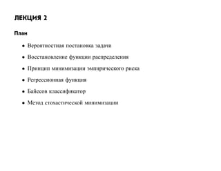 ЛЕКЦИЯ 2

План

  • Вероятностная постановка задачи
  • Восстановление функции распределения
  • Принцип минимизации эмпирического риска
  • Регрессионная функция
  • Байесов классификатор
  • Метод стохастической минимизации
 