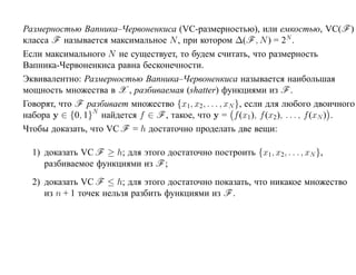 Размерностью Вапника–Червоненкиса (VC-размерностью), или емкостью, VC(F )
класса F называется максимальное N , при котором ∆(F , N ) = 2N .
Если максимального N не существует, то будем считать, что размерность
Вапника-Червоненкиса равна бесконечности.
Эквивалентно: Размерностью Вапника–Червоненкиса называется наибольшая
мощность множества в X , разбиваемая (shatter) функциями из F .
Говорят, что F разбивает множество {x1, x2, . . . , xN }, если для любого двоичного
набора y ∈ {0, 1}N найдется f ∈ F , такое, что y = f (x1 ), f (x2 ), . . . , f (xN ) .
Чтобы доказать, что VC F = h достаточно проделать две вещи:

  1) доказать VC F ≥ h; для этого достаточно построить {x1, x2, . . . , xN },
     разбиваемое функциями из F ;
  2) доказать VC F ≤ h; для этого достаточно показать, что никакое множество
     из n + 1 точек нельзя разбить функциями из F .
 